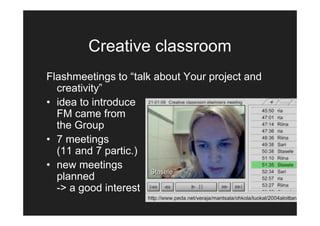 Creative classroom
Flashmeetings to “talk about Your project and
  creativity”
• idea to introduce
  FM came from
  the Group
• 7 meetings
  (11 and 7 partic.)
• new meetings
  planned
  -> a good interest
 