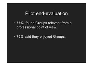 Pilot end-evaluation
• 77% found Groups relevant from a
  professional point of view.

• 75% said they enjoyed Groups.
 