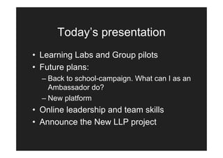 Today’s presentation
• Learning Labs and Group pilots
• Future plans:
  – Back to school-campaign. What can I as an
    Ambassador do?
  – New platform
• Online leadership and team skills
• Announce the New LLP project
 