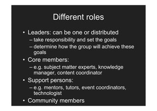 Different roles
• Leaders: can be one or distributed
  – take responsibility and set the goals
  – determine how the group will achieve these
    goals
• Core members:
  – e.g. subject matter experts, knowledge
    manager, content coordinator
• Support persons:
  – e.g. mentors, tutors, event coordinators,
    technologist
• Community members
 