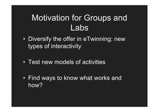 Motivation for Groups and
             Labs
• Diversify the offer in eTwinning: new
  types of interactivity

• Test new models of activities

• Find ways to know what works and
  how?
 