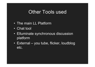 Other Tools used

• The main LL Platform
• Chat tool
• Elluminate synchronous discussion
  platform
• External – you tube, flicker, loudblog
  etc.
 