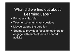What did we find out about
         Learning Labs?
•   Formula is flexible
•   Teacher comments very positive
•   Maybe extend the duration
•   Seems to provide a focus to teachers to
    engage with each other in a shared
    activity
 