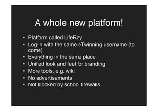 A whole new platform!
• Platform called LifeRay
• Log-in with the same eTwinning username (to
  come)
• Everything in the same place
• Unified look and feel for branding
• More tools, e.g. wiki
• No advertisements
• Not blocked by school firewalls
 