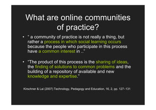 What are online communities
         of practice?
• “ a community of practice is not really a thing, but
  rather a process in which social learning occurs
  because the people who participate in this process
  have a common interest in ..”

• “The product of this process is the sharing of ideas,
  the finding of solutions to common problems and the
  building of a repository of available and new
  knowledge and expertise.”

Kirschner & Lai (2007) Technology, Pedagogy and Education, 16, 2, pp. 127-131
 
