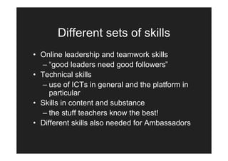 Different sets of skills
• Online leadership and teamwork skills
   – “good leaders need good followers”
• Technical skills
   – use of ICTs in general and the platform in
     particular
• Skills in content and substance
   – the stuff teachers know the best!
• Different skills also needed for Ambassadors
 