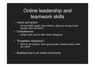 Online leadership and
           teamwork skills
• Vision and action:
   – set and attain goals, take initiative, add your energy to the
     groups, solve problems
• Competences
   – assign roles and be clear when delegating

• “Expedition behaviour”:
   – pitch in, be positive, serve group goals, respect others, work
     as a team

• Building trust in an online community
 