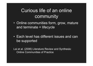Curious life of an online
            community
• Online communities form, grow, mature
  and terminate = lifecycle

• Each level has different issues and can
  be supported

Lai et al. (2006) Literature Review and Synthesis:
  Online Communities of Practice
 