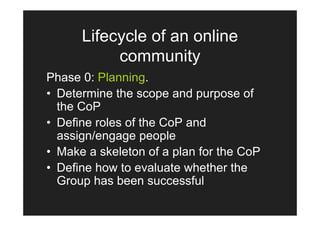 Lifecycle of an online
           community
Phase 0: Planning.
• Determine the scope and purpose of
  the CoP
• Define roles of the CoP and
  assign/engage people
• Make a skeleton of a plan for the CoP
• Define how to evaluate whether the
  Group has been successful
 