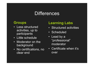 Differences
Groups                    Learning Labs
• Less structured         • Structured activities
  activities, up to
  participants            • Scheduled
• Little schedule         • Lead by a
• Moderator on the          “professional”
  background                moderator
• No certifications, no   • Certificate when it’s
  clear end                 over
 