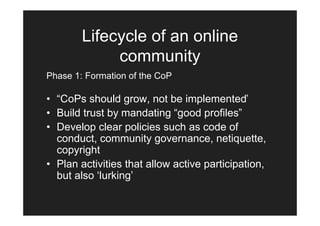 Lifecycle of an online
             community
Phase 1: Formation of the CoP

• “CoPs should grow, not be implemented’
• Build trust by mandating “good profiles”
• Develop clear policies such as code of
  conduct, community governance, netiquette,
  copyright
• Plan activities that allow active participation,
  but also ‘lurking’
 