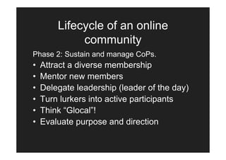 Lifecycle of an online
             community
Phase 2: Sustain and manage CoPs.
•   Attract a diverse membership
•   Mentor new members
•   Delegate leadership (leader of the day)
•   Turn lurkers into active participants
•   Think “Glocal”!
•   Evaluate purpose and direction
 