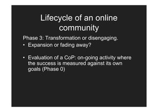 Lifecycle of an online
            community
Phase 3: Transformation or disengaging.
• Expansion or fading away?

• Evaluation of a CoP: on-going activity where
  the success is measured against its own
  goals (Phase 0)
 