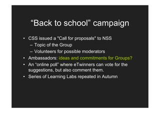 “Back to school” campaign
• CSS issued a "Call for proposals" to NSS
   – Topic of the Group
   – Volunteers for possible moderators
• Ambassadors: ideas and commitments for Groups?
• An “online poll” where eTwinners can vote for the
  suggestions, but also comment them.
• Series of Learning Labs repeated in Autumn
 