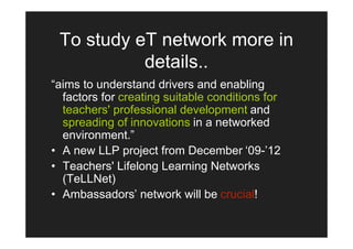 To study eT network more in
           details..
“aims to understand drivers and enabling
  factors for creating suitable conditions for
  teachers' professional development and
  spreading of innovations in a networked
  environment.”
• A new LLP project from December ‘09-’12
• Teachers' Lifelong Learning Networks
  (TeLLNet)
• Ambassadors’ network will be crucial!
 