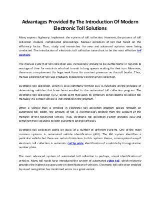 Advantages Provided By The Introduction Of Modern
Electronic Toll Solutions
Many express highways implement the system of toll collection. However, the process of toll
collection involves complicated proceedings. Manual collection of toll had failed on the
efficiency factor. Thus, study and researches for new and advanced systems were being
conducted. The introduction of electronic toll collection turned out to be the most effective toll
solutions.
The manual system of toll collection was increasingly proving to be cumbersome in regards to
wastage of time for motorists who had to wait in long queues waiting for their turn. Moreover,
there was a requirement for huge work force for constant presence on the toll booths. Thus,
manual collection of toll was gradually replaced by electronic toll collection.
Electronic toll collection, which is also commonly termed as ETC functions on the principle of
determining vehicles that have been enrolled in the automated toll collection program. The
electronic toll collection (ETC) sends alert messages to enforcers at toll booths to collect toll
manually if a certain vehicle is not enrolled in the program.
When a vehicle that is enrolled in electronic toll collection program passes through an
automated toll booth, the amount of toll is electronically debited from the account of the
motorist of the registered vehicle. Thus, electronic toll collection system provides easy and
convenient toll solutions to both customers and toll officials.
Electronic toll collection works on basis of a number of different systems. One of the most
common systems is automated vehicle identification (AVI). The AVI system identifies a
particular vehicle but there are certain limitations to this system. Hence, a more potent way of
electronic toll collection is automatic toll by plate identification of a vehicle by its registration
number plate.
The most advanced system of automated toll collection is perhaps, visual identification of
vehicles. Many toll roads have introduced the system of automated video toll, which relatively
provides the highest accuracy rate in identification of vehicles. Electronic toll collection enabled
by visual recognition has minimized errors to a great extent.
 