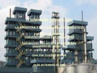 IV SEMINARIO ESTRATEGICO LA ARGENTINA Y EL PLANEAMIENTO ENERGETICO FUENTES DE ENERGIA CONVENCIONALES Y ALTERNATIVAS ORGANIZADO POR SOCIETY OF PETROLEUM ENGINEERS DE  ARGENTINA Cont. Púb. CLAUDIO MOLINA 04 DE SETIEMBRE DE 2008 