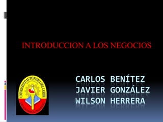 INTRODUCCION A LOS NEGOCIOS Carlos BenítezJavier GonzálezWilson herrera 