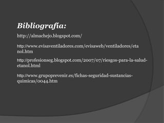 Bibliografía:
http://almachejo.blogspot.com/

http://www.evisaventiladores.com/evisaweb/ventiladores/eta
nol.htm
http://profesionseg.blogspot.com/2007/07/riesgos-para-la-salud-
etanol.html

http://www.grupoprevenir.es/fichas-seguridad-sustancias-
quimicas/0044.htm
 