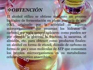 OBTENCIÓN
El alcohol etílico se obtiene mediante un proceso
biológico de fermentación en plena ausencia de aire
(O2), originado por la actividad de algunos
microorganismos que procesan los hidratos de
carbono por regla general azúcares: como pueden ser
por ejemplo la glucosa, la fructosa, la sacarosa, el
almidón, etc. para obtener como productos finales:
un alcohol en forma de etanol, dióxido de carbono en
forma de gas y unas moléculas de ATP que consumen
los propios microorganismos en su metabolismo
celular energético anaeróbico.
 