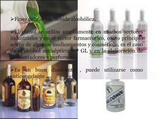 Fines culinarios, bebida alcohólica.

El etanol se utiliza ampliamente en muchos sectores
industriales y en el sector farmacéutico, como principio
activo de algunos medicamentos y cosméticos, es el caso
de el alcohol antiséptico 70º GL y en la elaboración de
ambientadores y perfumes.

Es un buen disolvente , puede utilizarse como
anticongelante .
 