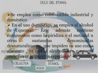 Se emplea como combustible industrial y
doméstico
 En el uso doméstico, se emplea el alcohol
de quemar. Éste además contiene
compuestos como la piridina o el metanol u
otras         sustancias        denominadas
desnaturalizantes, que impiden su uso como
alimento , ya que el alcohol para consumo
suele llevar impuestos especiales
 