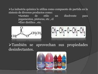 La industria química lo utiliza como compuesto de partida en la
síntesis de diversos productos como:
         Acetato       de      etilo   un  disolvente     para
         pegamentos, pinturas, etc , el
         Éter dietílico , etc.




También se aprovechan sus propiedades
desinfectantes.
 