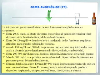 COMA ALCOHÓLICO (7%).

La intoxicación puede manifestarse de una forma u otra según los niveles
sanguíneos.
 Entre 20-30 mg/dl se afecta el control motor fino, el tiempo de reacción y hay
deterioro de la facultad crítica y del estado de humor.
 Entre 50-100 mg/dl → deterioro leve o moderado de las funciones cognitivas,
dificultad para grandes habilidades motoras.
 más de 150 mg/dl →el 50% de las personas pueden estar muy intoxicadas con
ataxia y disartria, grave deterioro mental y físico, euforia, combatividad.
 Entre 200-300 mg/dl, nauseas, vómitos, diplopia, alteraciones del estado mental
 Mas de 300 mg/dl → e produce coma, además de hipotensión e hipotermia en
personas que no beben habitualmente.
 El rango letal oscila entre 400 mg/dl y 900 mg/dl independientemente de que sea
o no un alcohólico crónico. En casos graves, la sobredosis puede producir
depresión respiratoria, estupor, convulsiones, shock, coma y muerte

 