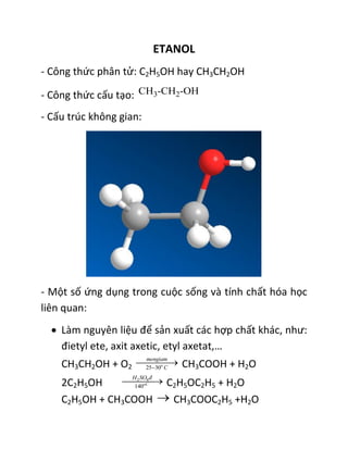 ETANOL
- Công thức phân tử: C2H5OH hay CH3CH2OH
- Công thức cấu tạo:
- Cấu trúc không gian:
- Một số ứng dụng trong cuộc sống và tính chất hóa học
liên quan:
 Làm nguyên liệu để sản xuất các hợp chất khác, như:
đietyl ete, axit axetic, etyl axetat,…
CH3CH2OH + O2 25 30o
mengiam
C
 CH3COOH + H2O
2C2H5OH 2 4
140oC
H SO đ
 C2H5OC2H5 + H2O
C2H5OH + CH3COOH  CH3COOC2H5 +H2O
 