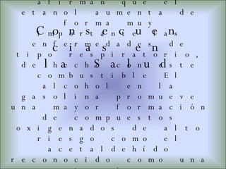 Los científicos afirman que el etanol aumenta de forma muy importante las enfermedades de tipo respiratorio, de hecho con este combustible El alcohol en la gasolina promueve una mayor formación de compuestos oxigenados de alto riesgo como el acetaldehído reconocido como una sustancia con potencial de producir cáncer en los humanos. Consecuencias en la Salud 