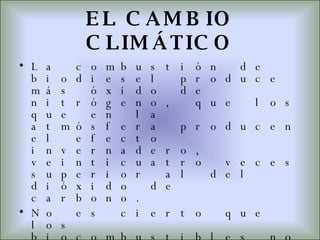 EL CAMBIO CLIMÁTICO La combustión de biodiesel produce más óxido de nitrógeno, que los que en la atmósfera producen el efecto invernadero, veinticuatro veces superior al del dióxido de carbono. No es cierto que los biocombustibles no contaminen. El etanol produce menos emisiones de carbono, pero el proceso de obtención contamina el suelo y el agua con nitratos, herbicidas, pesticidas y deshechos y el aire con aldehídos y alcoholes que son cancerígenos. El supuesto de un combustible  “verde y limpio”  es una mentira 
