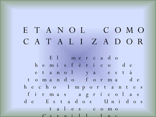 ETANOL COMO CATALIZADOR  El mercado hemisférico de etanol ya está tomando forma de hecho Importantes firmas agrícolas de Estados Unidos tales como Cargill Inc. están formando empresas conjuntas de etanol con compañías latinoamericanas y caribeñas. 