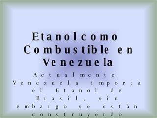 Etanol como Combustible en Venezuela Actualmente Venezuela importa el Etanol de Brasil, sin embargo se están construyendo plantas de obtención de Etanol a partir de la caña de azúcar, y el maíz; para no depender de las importaciones, desde Brasil. 