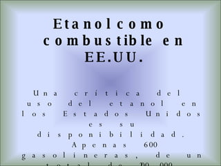Etanol como combustible en EE.UU. Una crítica del uso del etanol en los Estados Unidos es su disponibilidad. Apenas 600 gasolineras, de un total de 200.000, disponen de surtidores E85.Otro aspecto es que se encuentra actualmente disponible en el medio oeste, donde se refina el etanol.  