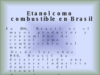 Etanol como combustible en Brasil En 2006, Brasil es el mayor productor y consumidor de etanol como combustible del mundo. Desde los años 1980, Brasil ha desarrollado una extensa industria doméstica del etanol Brasil produce aproximadamente 15 millones de m³ de etanol por año derivado de la caña de azúcar. Desde 2003, muchos automóviles han incorporado la tecnología de motor bivalente, que permite mezclar etanol y gasolina en el tanque y poder funcionar con cualquier mezcla de ambos. 