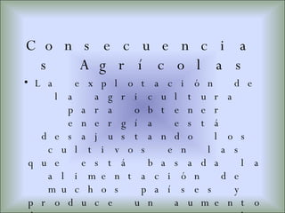 Consecuencias Agrícolas La explotación de la agricultura para obtener energía está desajustando los cultivos en las que está basada la alimentación de muchos países y produce un aumento de sus precios, lo que origina problemas de abastecimiento. Ni Estados Unidos ni la Unión Europea son capaces de satisfacer sus necesidades, por lo tanto, serán los países pobres del hemisferio sur quienes tengan que producirlas mediante grandes plantaciones de caña de azúcar, palma, soja, maíz.  