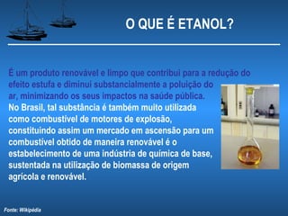 O QUE É ETANOL?


 É um produto renovável e limpo que contribui para a redução do
 efeito estufa e diminui substancialmente a poluição do
 ar, minimizando os seus impactos na saúde pública.
 No Brasil, tal substância é também muito utilizada
 como combustível de motores de explosão,
 constituindo assim um mercado em ascensão para um
 combustível obtido de maneira renovável é o
 estabelecimento de uma indústria de química de base,
 sustentada na utilização de biomassa de origem
 agrícola e renovável.


Fonte: Wikipédia
 