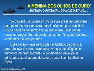 ‘A MENINA DOS OLHOS DE OURO’
                                   ENTENDA O POTENCIAL DO NOSSO ETANOL...


         Se o Brasil usar apenas 10% de suas áreas de pastagens
    para plantar cana, produzirá etanol suficiente para substituir
    5% da gasolina consumida no mundo e terá 5 milhões de
    novos empregos. Sem desmatamento, sem "invasão" de áreas
    destinadas a outros plantios.
         Esse cenário - que nem pode ser tachado de otimista,
    pois não leva em conta eventuais avanços tecnológicos e
    aumentos de produtividade - é considerado viável pelos
    principais pesquisadores do setor de álcool combustível no
    Brasil.
Fonte: Revista Exame (março/07)
 