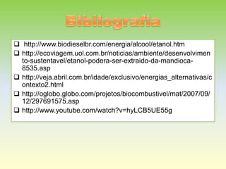  http://www.biodieselbr.com/energia/alcool/etanol.htm
 http://ecoviagem.uol.com.br/noticias/ambiente/desenvolvimen
  to-sustentavel/etanol-podera-ser-extraido-da-mandioca-
  8535.asp
 http://veja.abril.com.br/idade/exclusivo/energias_alternativas/c
  ontexto2.html
 http://oglobo.globo.com/projetos/biocombustivel/mat/2007/09/
  12/297691575.asp
 http://www.youtube.com/watch?v=hyLCB5UE55g
 