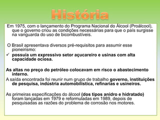 Em 1975, com o lançamento do Programa Nacional do Álcool (Proálcool),
  que o governo criou as condições necessárias para que o país surgisse
  na vanguarda do uso de bicombustíveis.

O Brasil apresentava diversos pré-requisitos para assumir esse
  pioneirismo:
 possuía um expressivo setor açucareiro e usinas com alta
  capacidade ociosa.

As altas no preço do petróleo colocavam em risco o abastecimento
   interno.
A saída encontrada foi reunir num grupo de trabalho governo, instituições
   de pesquisa, indústria automobilística, refinarias e usineiros.

As primeiras especificações do álcool (dos tipos anidro e hidratado)
   foram lançadas em 1979 e reformuladas em 1989, depois de
   pesquisadas as razões do problema de corrosão nos motores.
 
