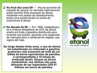  No final dos anos 80      Houve aumento da
  cotação do açúcar no mercado internacional,
  antes ocorreu forte escassez de álcool
  hidratado nos postos de abastecimento,
  tendo uma queda brutal na venda de
  automóveis à álcool.

 Na década de 90      Em 1993, estabeleceu-
  se a mistura obrigatória de 22% de álcool
  anidro em toda a gasolina distribuída para
  revenda nos postos, gerando uma expansão
  de mercado para o combustível vegetal, que
  vigora até hoje.

Ao longo destes trinta anos, o uso do álcool,
   em substituição ou misturado à gasolina,
   promoveu uma economia de mais de um
   bilhão de barris equivalentes de petróleo,
        o correspondente a 19 meses de
       produção atuais. Graças ao álcool
       combustível, nos últimos oito anos
      deixaram de ser importados US$ 61
         bilhões em barris de petróleo.
 