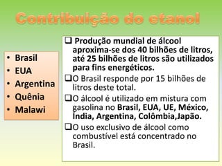  Produção mundial de álcool
             aproxima-se dos 40 bilhões de litros,
• Brasil     até 25 bilhões de litros são utilizados
• EUA        para fins energéticos.
            O Brasil responde por 15 bilhões de
• Argentina  litros deste total.
• Quênia    O álcool é utilizado em mistura com
• Malawi     gasolina no Brasil, EUA, UE, México,
             Índia, Argentina, Colômbia,Japão.
            O uso exclusivo de álcool como
             combustível está concentrado no
             Brasil.
 