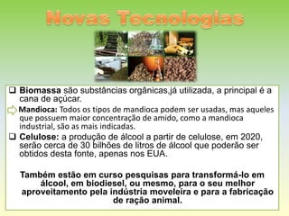  Biomassa são substâncias orgânicas,já utilizada, a principal é a
  cana de açúcar.
  Mandioca: Todos os tipos de mandioca podem ser usadas, mas aqueles
  que possuem maior concentração de amido, como a mandioca
  industrial, são as mais indicadas.
 Celulose: a produção de álcool a partir de celulose, em 2020,
  serão cerca de 30 bilhões de litros de álcool que poderão ser
  obtidos desta fonte, apenas nos EUA.

  Também estão em curso pesquisas para transformá-lo em
      álcool, em biodiesel, ou mesmo, para o seu melhor
  aproveitamento pela indústria moveleira e para a fabricação
                       de ração animal.
 