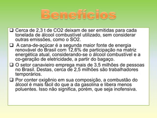  Cerca de 2,3 t de CO2 deixam de ser emitidas para cada
  tonelada de álcool combustível utilizado, sem considerar
  outras emissões, como o SO2.
 A cana-de-açúcar é a segunda maior fonte de energia
  renovável do Brasil com 12,6% de participação na matriz
  energética atual, considerando-se o álcool combustível e a
  co-geração de eletricidade, a partir do bagaço.
 O setor canavieiro emprega mais de 3,5 milhões de pessoas
  no Brasil. Destas, cerca de 2,5 milhões são trabalhadores
  temporários.
 Por conter oxigênio em sua composição, a combustão do
  álcool é mais fácil do que a da gasolina e libera menos
  poluentes. Isso não significa, porém, que seja inofensiva.
 