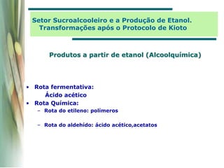 Produtos a partir de etanol (Alcoolquímica)
• Rota fermentativa:
Ácido acético
• Rota Química:
– Rota do etileno: polímeros
– Rota do aldehído: ácido acético,acetatos
Setor Sucroalcooleiro e a Produção de Etanol.
Transformações após o Protocolo de Kioto
 