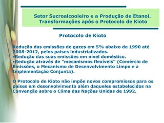 Setor Sucroalcooleiro e a Produção de Etanol.
Transformações após o Protocolo de Kioto
Protocolo de Kioto
Redução das emissões de gazes em 5% abaixo de 1990 até
2008-2012, pelos paises industrializados.
•Redução das suas emissões em nível doméstico.
•Redução através de "mecanismos flexíveis" (Comércio de
Emissões, o Mecanismo de Desenvolvimento Limpo e a
Implementação Conjunta).
O Protocolo de Kioto não impõe novos compromissos para os
países em desenvolvimento além daqueles estabelecidos na
Convenção sobre o Clima das Nações Unidas de 1992.
 