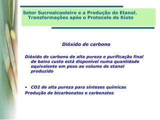 Dióxido de carbono
Dióxido de carbono de alta pureza e purificação final
de baixo custo está disponível numa quantidade
equivalente em peso ao volume de etanol
produzido
• CO2 de alta pureza para sínteses químicas
Produção de bicarbonatos e carbonatos
Setor Sucroalcooleiro e a Produção de Etanol.
Transformações após o Protocolo de Kioto
 