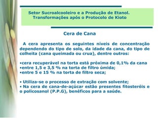 A cera apresenta os seguintes níveis de concentração
dependendo do tipo de solo, da idade da cana, do tipo de
colheita (cana queimada ou crua), dentre outros:
•cera recuperável na torta está próxima de 0,1% da cana
•entre 1,5 e 3,5 % na torta de filtro úmida;
•entre 5 e 15 % na torta de filtro seca;
• Utiliza-se o processo de extração com solvente;
• Na cera de cana-de-açúcar estão presentes fitosteróis e
o policosanol (P.P.G), benéficos para a saúde.
Cera de Cana
Setor Sucroalcooleiro e a Produção de Etanol.
Transformações após o Protocolo de Kioto
 