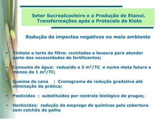  Vinhoto e torta de filtro: reciclados a lavoura para atender
parte das necessidades de fertilizantes;
 Consumo de água: reduzido a 3 m3/TC e numa meta futura a
menos de 1 m3/TC;
 Queima de cana : Cronograma de redução gradativa até
eliminação da prática;
 Pesticidas : substituídos por controle biológico de pragas;
 Herbicidas: redução do emprego de químicos pela cobertura
com colchão de palha
Redução do impactos negativos no meio ambiente
Setor Sucroalcooleiro e a Produção de Etanol.
Transformações após o Protocolo de Kioto
 