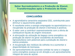 CONCLUSÕES
• A agroindústria canavieira seqüestra CO2, contribuindo para
diminuir o aquecimento global.
• O resultante entre a energia empregada na agroindústria e a
recuperada na produção de etanol e biomassa é positiva;
• O setor vem a contribuir expressivamente com a oferta de
combustível líquido de origem renovável.
• A otimização da utilização do bagaço como energético na
produção de etanol ira gerar excedentes de biomassa
lignocelulósica com potencial para a produção de etanol e
outros produtos.
• A recuperação dos resíduos da colheita ira a aumentar a
disponibilidade de biomassa.
• Do aproveitamento da sacarose contida na cana e o bagaço
como energético avança-se em direção a um aproveitamento
integral da cana de açúcar.
Setor Sucroalcooleiro e a Produção de Etanol.
Transformações após o Protocolo de Kioto
 